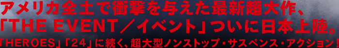 アメリカ全土で衝撃を与えた最新超大作、「ＴＨＥ ＥＶＥＮＴ／イベント」ついに日本上陸。「ＨＥＲＯＥＳ」「２４」に続く、超大型ノンストップ・サスペンス・アクション！