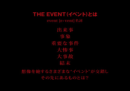 THE EVENT（イベント）とは event[e・vent] 名詞 出来事　事象　行事　重要な事件　大惨事　大事故　結末  想像を絶するさまざまな“イベント”が交錯しその先にあるものとは？